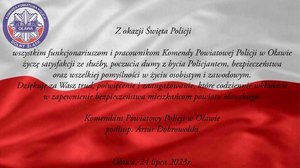 Z okazji Święta Policji wszystkim Funkcjonariuszom i Pracownikom Komendy Powiatowej Policji w Oławie życzę satysfakcji ze służby, poczucia dumy z bycia Policjantem, bezpieczeństwa, zadowolenia z osiągnięć oraz wszelkiej pomyślności w życiu osobistym i zawodowym.  Dziękuję za Wasze trud, poświęcenie i zaangażowanie, które codziennie wkładacie w zapewnienie bezpieczeństwa mieszkańców powiatu oławskiego. 
Komendant Powiatowy Policji w Oławie 
podinspektor Artur Dobrowolski