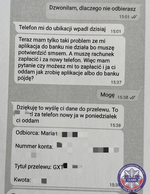rozmowa z oszustem przez wiadomości sms: 
Dzwoniłam, dlaczego nie odbierasz 
Telefon mi do ubikacji wpadł dzisiaj
Teraz mam tylko taki problem ze mi aplikacja do banku nie działa bo muszę potwierdzić smsem. A muszę rachunek zapłacić i za nowy telefon. Więc mam pytanie czy możesz mi to zapłacić i ja ci oddam jak zrobię aplikację albo do banku pójdę?
Mogę
Dziękuję to wyślę Ci dane do przelewu. To  (kwota zamazana) za telefon nowy ja w poniedziałek Ci oddam. 
Odbiorca: Maria (nazwisko zamazane), numer konta zamazany, tytuł przelewu GXT (reszta zamazana), kwota zamazana