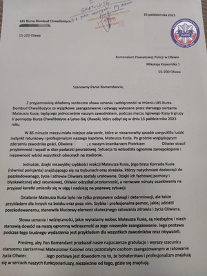 List gratulacyjny skierowany w dniu 16 października do Komendanta Powiatowego Policji w Oławie podinspektora Artura Dobrowolskiego od LKS Burza -Dombud Chwalibożyce o treści: 
Z przyjemnością składamy serdeczne słowa uznania i wdzięczności w imieniu ŁKS Burza Dombud Chwalibożyce za wyjątkowe zaangażowanie i odwagę wykazane przez st.sierż. Mateusza Kusia, będącego jednocześnie naszym zawodnikiem, podczas meczu klasy B, który odbył się 15 października... W 85. minucie miało miejsce zdarzenie, które w niesamowity sposób wypukliło ludzki instynkt ratunkowy i profesjonalizm naszego kapitana, Mateusza Kusia. Po groźnie wvglądającym zderzeniu zawodnika gości, Oliwiera (nazwisko zamazane) z naszym bramkarzem Piotrkiem (nazwisko zamazane) Oliwier stracił przytomność i wpadł w stan padaczki pourazowej. Sytuacja ta wzbudziła ogromne zaniepokojenie i niepewność wśród wszystkich obecnych na stadionie.
Jednakże, dzięki niezwykłej szybkości reakcji Mateusza Kusia, jego brata Konrada (również policjanta) znajdującego się na trybunach oraz strażaka, którzy natychmiast doskoczyli do
poszkodowanego, życie i zdrowie Oliwiera zostały uratowane. Dzięki ich fachowej pomocy i błyskawicznej akcji ratunkowej, Oliwier odzyskał przytomność, a nerwowe minuty oczekiwania na
przyjazd karetki zmieniły się w ulgę i nadzieje na poprawę sytuacji.
Działanie Mateusza Kusia było nie tylko przejawem odwagi i determinacji, ale także przykładem dla innych na boisku oraz poza nim. Szybka i profesjonalna pomoc, jakiej udzielił
poszkodowanemu, stanowiła kluczowy element skutecznego ratowania zdrowia i życia Oliwiera.
Słowa uznania i wdzięczności, jakie wyrażamy wobec Mateusza Kusia, są niezbędne i niech stanowią dowód na nasza ogromna wdzięczność za jego niezwykle zaangażowanie. Jego postawa podczas tego trudnego wydarzenia jest przykładem dla wszystkich zawodników oraz obywateli.
Prosimy, aby Pan Komendant przekazał nasze najszczersze gratulacje i wyrazy szacunku starszemu sierżantowi Mateuszowi Kusiowi oraz pozostałym osobom zaangażowanym w ratowanie życia Oliwiera (nazwisko zamazane). Jego postawa jest dowodem na to, ze bohaterstwo i profesjonalizm znajdują się w sercach naszych funkcjonariuszy, niezależnie od tego, gdzie się znajdują.