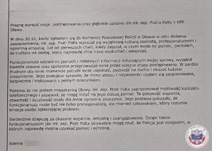 treść podziękowań - Pragnę wyrazić moje podziękowania oraz głębokie uznanie dla mł. asp. Piotra Fołty z KPP Oława.
W dniu 30.10, kiedy zgłosiłam się do Komendy Powiatowej Policji w Oławie w celu złożenia zawiadomienia, mł. asp. Piotr Fołta wykazał się wyjątkową kulturą osobistą, profesjonalizmem i ogromną empatią. Już od pierwszych chwil, kiedy zapytał, w czym może mi pomóc, poczułam, że trafiłam na osobę, która naprawdę chce mnie wysłuchać i wesprzeć.
Funkcjonariusz udzielił mi jasnych i rzetelnych informacji dotyczących mojej sprawy, wyjaśnił kwestie prawne oraz spokojnie przeprowadził mnie przez kolejne etapy postępowania. W bardzo trudnym dla mnie momencie potrafił mnie uspokoić, podnieść na duchu i okazać ludzkie zrozumienie. Jego podejście sprawiło, że mimo stresu i niepewności czułam się zaopiekowana, bezpieczna i traktowana z pełnym szacunkiem.
Pomimo że nie jestem mieszkanką Oławy, mł. asp. Piotr Fołta zaproponował możliwość kontaktu telefonicznego i zapewnił, że mogę liczyć na jego dalszą pomoc. Ta gotowość wsparcia, otwartość i życzliwość miały dla mnie ogromne znaczenie. Jego postawa pokazała, że funkcjonariusz może być nie tylko profesjonalistą, ale również człowiekiem, który rozumie emocje osoby zgłaszającej problem.
Serdecznie dziękuję za okazane wsparcie, empatię i zaangażowanie. Dzięki takim funkcjonariuszom jak mł. asp. Piotr Fołta obywatele mogą czuć, że Policja jest miejscem, w którym naprawdę można uzyskać pomoc i ochronę.
Joanna (nazwisko zasłonięte)