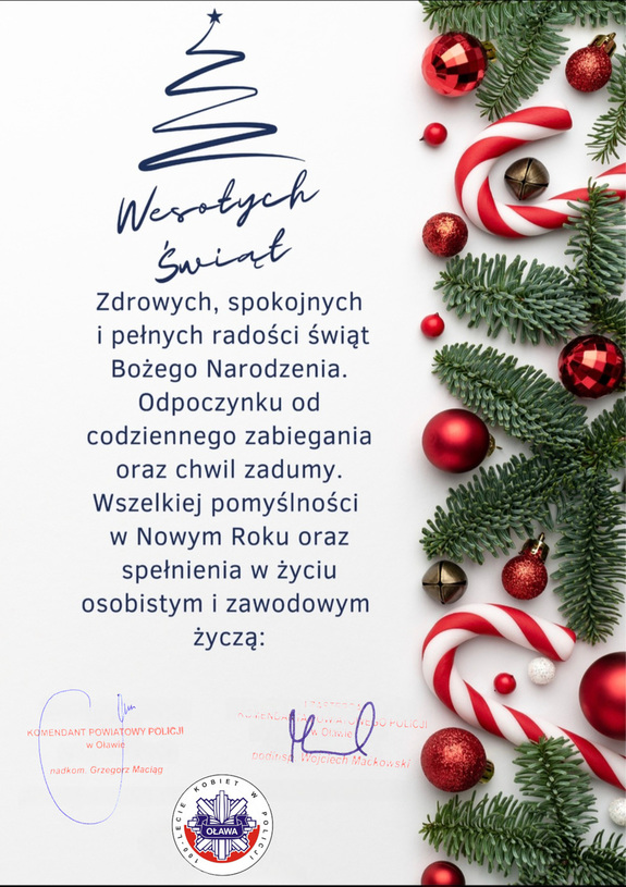 życzenia - Wesołych Świąt
Zdrowych, spokojnych i pełnych radości świąt Bożego Narodzenia. Odpoczynku od codziennego zabiegania oraz chwil zadumy. Wszelkiej pomyślności w Nowym Roku oraz spełnienia w życiu osobistym i zawodowym życzą: Komendant Powiatowy Policji w Oławie nadkomisarz Grzegorz Maciąg, I Zastępca Komendanta Powiatowego Policji w Oławie podinspektor Wojciech Maćkowski