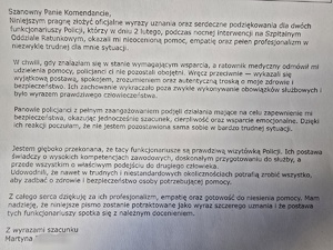 Treść podziękowań - Szanowny Panie Komendancie. 
Niniejszym pragnę złożyć oficjalne wyrazy uznania oraz serdeczne podziękowania dla dwóch funkcjonariuszy Policji, którzy w dniu 2 lutego, podczas nocnej interwencji na Szpitalnym Oddziale Ratunkowym, okazali mi nieoceniona pomoc, empatie oraz petem profesjonalizm w niezwykle trudnej dla mnie sytuacji.
W chwili, gdy znalazłam się w stanie wymagającym wsparcia, a ratownik medyczny odmówił mi udzielenia pomocy, policjanci ci nie pozostali obojętni. Wręcz przeciwnie - wykazali się wyjątkową postawą, spokojem, zrozumieniem oraz autentyczną troska o moje zdrowie i bezpieczeństwo. Ich zachowanie wykraczało poza zwykłe wykonywanie obowiązków służbowych i było wyrazem prawdziwego człowieczeństwa.
Panowie policjanci z pełnym zaangażowaniem podjęli działania mające na celu zapewnienie mi bezpieczeństwa, okazując jednocześnie szacunek, cierpliwość oraz wsparcie emocjonalne. Dzięki ich reakcji poczułam, że nie jestem pozostawiona sama sobie w bardzo trudnej sytuacji.
Jestem głęboko przekonana, że tacy funkcjonariusze są prawdziwą wizytówką Policji. Ich postawa świadczy o wysokich kompetencjach zawodowych, doskonałym przygotowaniu do służby, a przede wszystkim o właściwym podejściu do drugiego człowieka. Udowodnili, że nawet w trudnych i niestandardowych okolicznościach potrafią zrobić wszystko, aby zadbać o zdrowie i bezpieczeństwo osoby potrzebującej pomocy.
Z całego serca dziękuję za ich profesjonalizm, empatię oraz gotowość do niesienia pomocy. Mam nadzieję, że niniejsze pismo zostanie potraktowane jako wyraz szczerego uznania i że postawa tych funkcjonariuszy spotka się z należnym docenieniem.
Z wyrazami szacunku Martyna