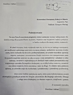 Podziękowania dla dzielnicowego o treści:
Komendant Powiatowy Policji w Oławie 
Szanowny Pan Nadkom. Grzegorz Maciąg
Podziękowanie
Na ręce Pana Komendanta pragniemy złożyć serdeczne wyrazy wdzięczności dla dzielnicowego Krzysztofa Pikuły za pomoc, wsparcie oraz wyjątkowo ludzkie podejście w bardzo trudnym dla naszej rodziny momencie.
W chwili kryzysu, kiedy wydawało nam się, że nie ma już żadnego rozwiązania ani możliwości spokojnego spojrzenia na naszą sytuację, spotkaliśmy na swojej drodze osobę, która wykazała się nie tylko profesjonalizmem, ale przede wszystkim ogromną empatią, spokojem i zrozumieniem. Dzięki rozmowie oraz zaangażowaniu pana Krzysztofa mogliśmy spojrzeć na całą sytuację z innej perspektywy i odnaleźć w sobie nadzieję, że nawet w najtrudniejszych chwilach warto szukać porozumienia oraz wzajemnego szacunku. 
Szczególnie dziękujemy za zwykłą ludzką rozmowę, szczerość oraz słowa wsparcia, które pozostaną z nami na długo. To właśnie takie podejście sprawia, że człowiek czuje się wysłuchany i potraktowany z prawdziwą życzliwością. Dziś coraz rzadziej spotyka się osoby, które poza wykonywaniem swoich obowiązków potrafią po prostu być drugim człowiekiem dla drugiego człowieka. Dlatego z całego serca dziękujemy za okazane wsparcie, cierpliwość i pomoc.
Z wyrazami szacunku
Karolina i Adrian