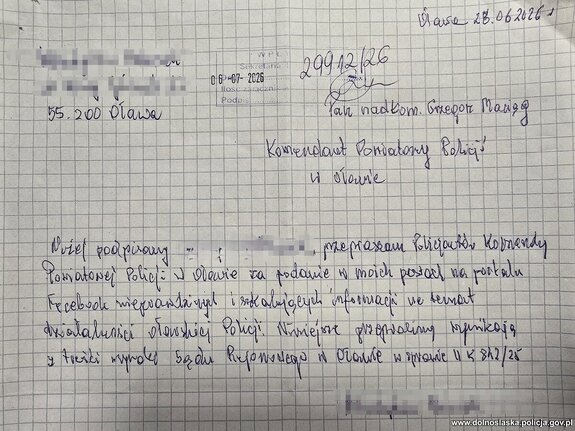 Oława, 28 czerwca 2026 roku
nadkom. Grzegorz Maciąg
Komendant Powiatowy Policji w Oławie 

Niżej podpisany Władysława (nazwisko zamazane, znane Policji) przepraszam Policjantów Komendy Powiatowej Policji w Oławie za podanie w moich postaci na portalu, Facebooku nieprawdziwych i skalujących informacji na temat działalności oławskiej Policji.  Niniejsze przepraszamy wynikają z treści wyroku Sądu Rejonowego w Oławie w sprawie II K 812/25.
Podpisane imieniem i nazwiskiem - zamazane, znane Policji