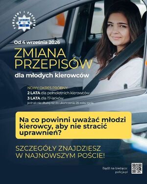 plakat - zmiana przepisów dla młodych kierowców
4 września 2026 roku 
Nowy okres próbny: 2 lata dla pełnoletnich kierowców, 3 lata dla 17-latków jednak nie dłużej nić do ukończenia 20. roku życia
Na co powinni uważać młodzi kierowcy, aby nie stracić uprawnień? Szczegóły znajdziesz w najnowszym poście 
Bądź na bieżąco - kod kreskowy i napis Policja.pl