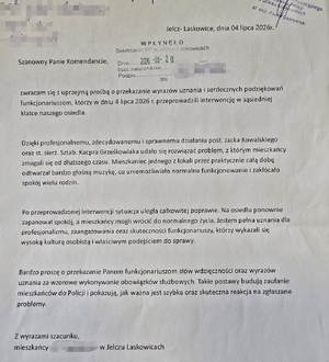 podziękowania od mieszkańców Jelcza Laskowic o treści:
Szanowny Panie Komendancie, 
Zwracam się z uprzejmą prośbą o przekazanie wyrazów uznania i serdecznych podziękowań Funkcjonariuszom, którzy w dniu 4 lipca 2026 r przeprowadzili interwencję w sąsiedniej klatce naszego osiedla. Dzięki profesjonalnemu, zdecydowanemu i sprawnemu działaniu post. Jacka Kowalskiego oraz st.sierż. Kacpra Grześkowiaka udało się rozwiązać problem, z którym mieszkańcy zmagali się od dłuższego czasu.
Mieszkaniec jednego z lokali przez praktycznie całą dobę odtwarzał bardzo głośną muzykę co uniemożliwiało normalne funkcjonowanie i zakłócało spokój wielu rodzin. Po przeprowadzonej interwencji sytuacja uległa całkowitej poprawie. Na osiedlu ponownie zapanował spokój a mieszkańcy mogli wrócić do normalnego życia. 
Jestem pełna uznania dla profesjonalizmu, zaangażowania oraz skuteczności funkcjonariuszy którzy wykazali się wysoką kulturą osobistą właściwym podejściem do sprawy. Bardzo proszę o przekazanie Panom funkcjonariuszom słów wdzięczności oraz wyrazów uznania za wzorowe wykonywanie obowiązków służbowych. Takie postawy budują zaufanie mieszkańców do Policji i pokazują, jak ważna jest szybka oraz skuteczna reakcja na zgłaszane problemy. 
Z wyrazami szacunku,mieszkańcy ul. (nazwa ulicy zamazana, znana Policji) w Jelczu Laskowicach
